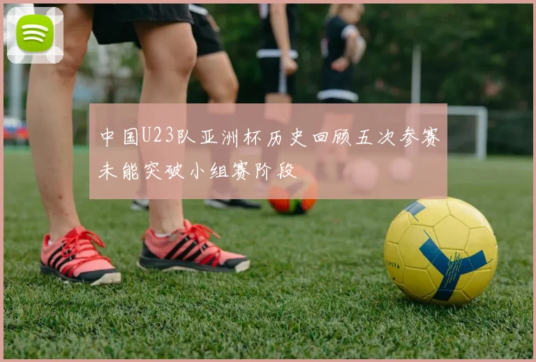 中国U23队亚洲杯历史回顾五次参赛未能突破小组赛阶段