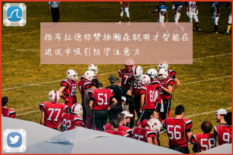 扬布拉德称赞杨瀚森聪明才智能在进攻中吸引防守注意力