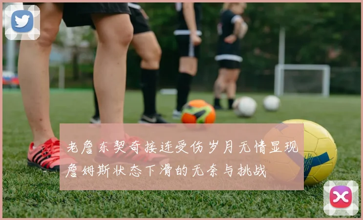 老詹东契奇接连受伤岁月无情显现詹姆斯状态下滑的无奈与挑战