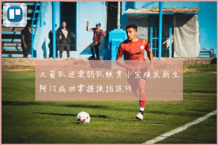 火箭队逆袭弱队铁贾小宝焕发新生阿门成功掌握换挡技巧