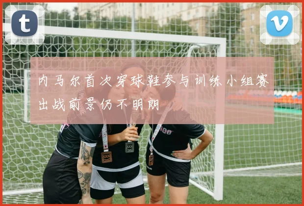 内马尔首次穿球鞋参与训练小组赛出战前景仍不明朗