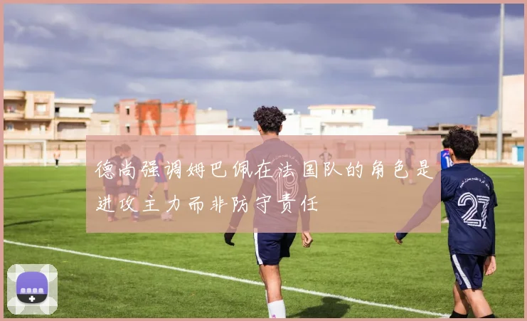 德尚强调姆巴佩在法国队的角色是进攻主力而非防守责任