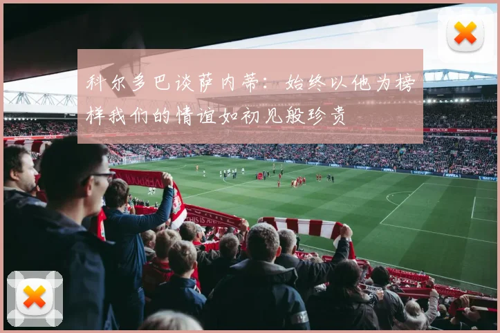科尔多巴谈萨内蒂：始终以他为榜样我们的情谊如初见般珍贵