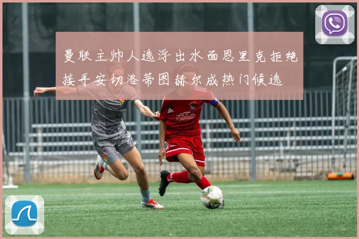 曼联主帅人选浮出水面恩里克拒绝接手安切洛蒂图赫尔成热门候选