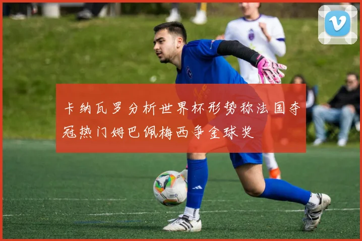 卡纳瓦罗分析世界杯形势称法国夺冠热门姆巴佩梅西争金球奖