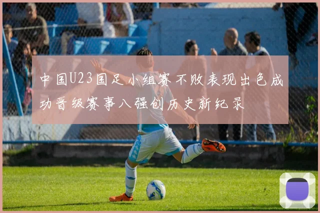 中国U23国足小组赛不败表现出色成功晋级赛事八强创历史新纪录