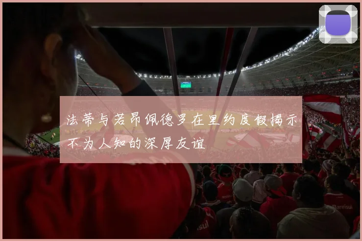 法蒂与若昂佩德罗在里约度假揭示不为人知的深厚友谊