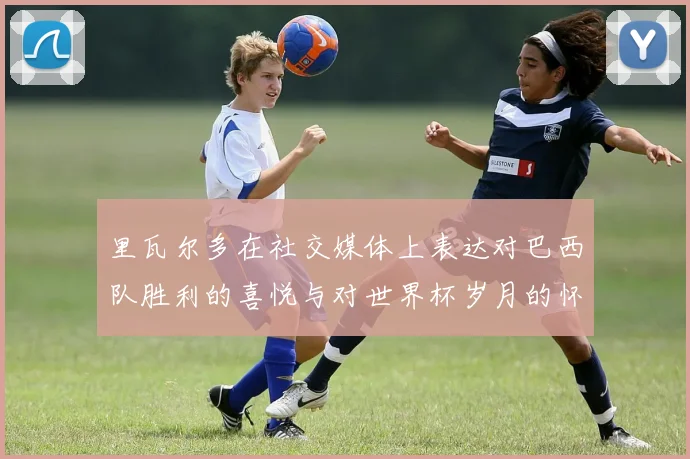 里瓦尔多在社交媒体上表达对巴西队胜利的喜悦与对世界杯岁月的怀念