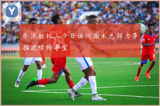 齐沃经纪人今日访问国米总部力争推进续约事宜
