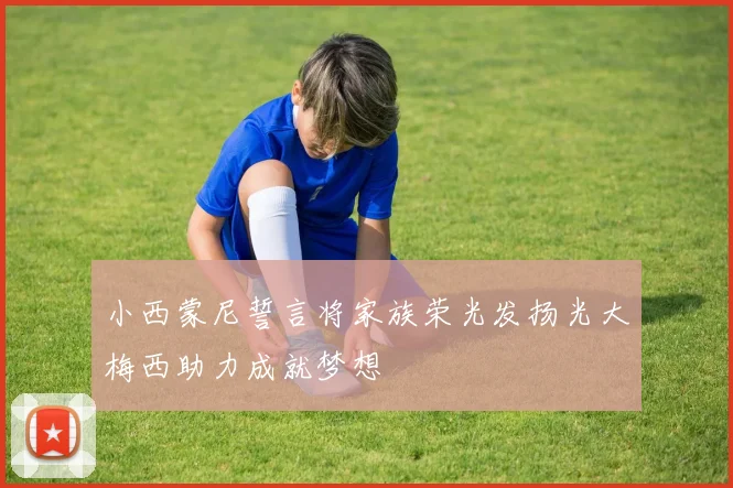 小西蒙尼誓言将家族荣光发扬光大梅西助力成就梦想