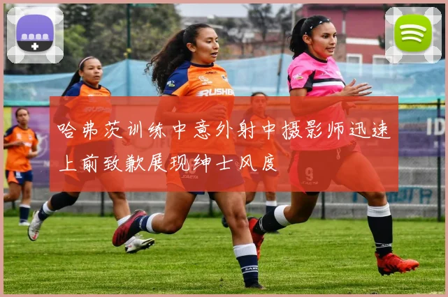 哈弗茨训练中意外射中摄影师迅速上前致歉展现绅士风度