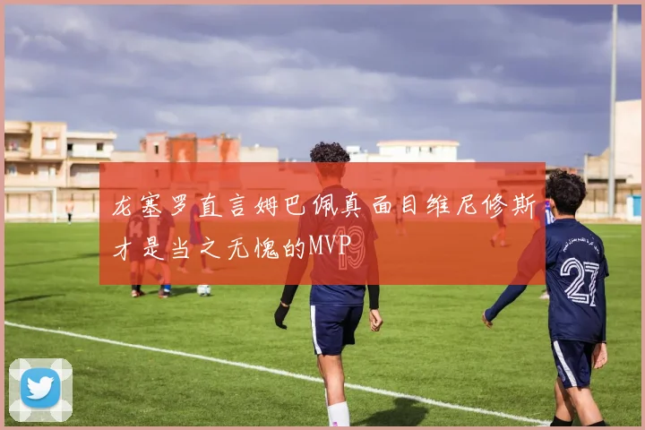 龙塞罗直言姆巴佩真面目维尼修斯才是当之无愧的MVP