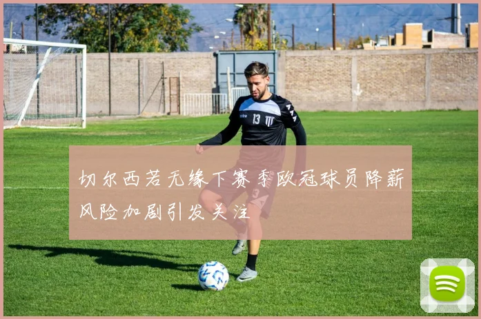 切尔西若无缘下赛季欧冠球员降薪风险加剧引发关注
