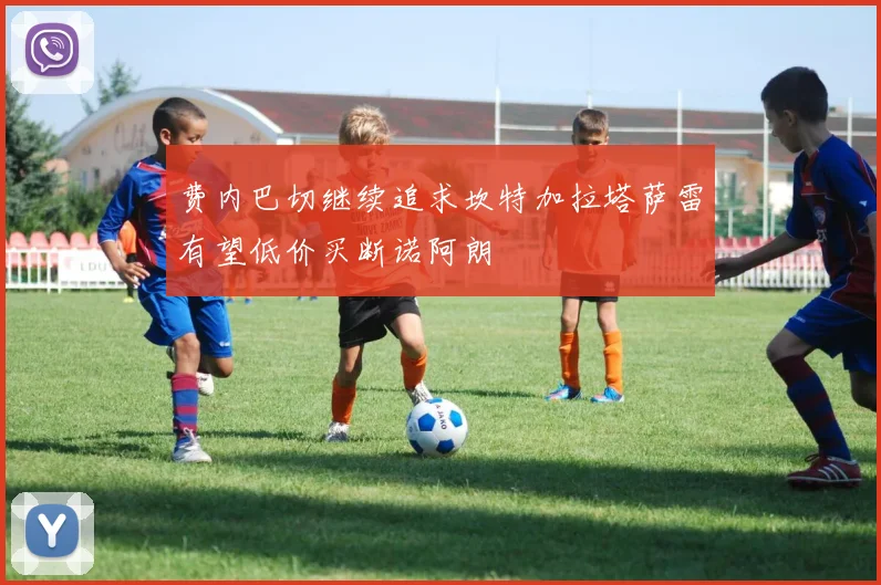 费内巴切继续追求坎特加拉塔萨雷有望低价买断诺阿朗