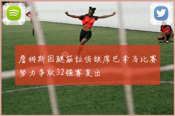 詹姆斯因腿筋拉伤缺席巴拿马比赛努力争取32强赛复出
