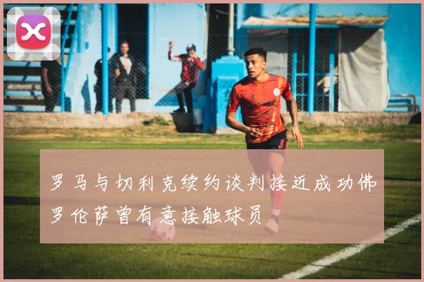 罗马与切利克续约谈判接近成功佛罗伦萨曾有意接触球员
