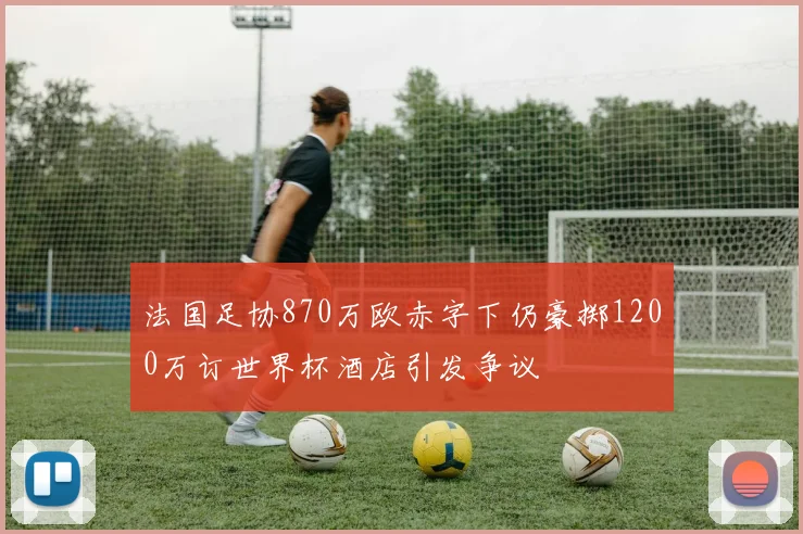 法国足协870万欧赤字下仍豪掷1200万订世界杯酒店引发争议