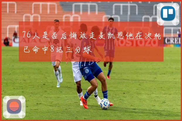 76人是否后悔放走麦凯恩他在次轮已命中8记三分球