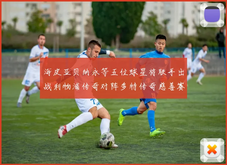 海皮亚贝纳永等五位球星将联手出战利物浦传奇对阵多特传奇慈善赛