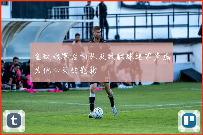 金玟哉赛后向队友致歉球迷掌声成为他心灵的慰藉