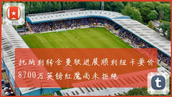 托纳利转会曼联进展顺利纽卡要价8700万英镑红魔尚未拒绝