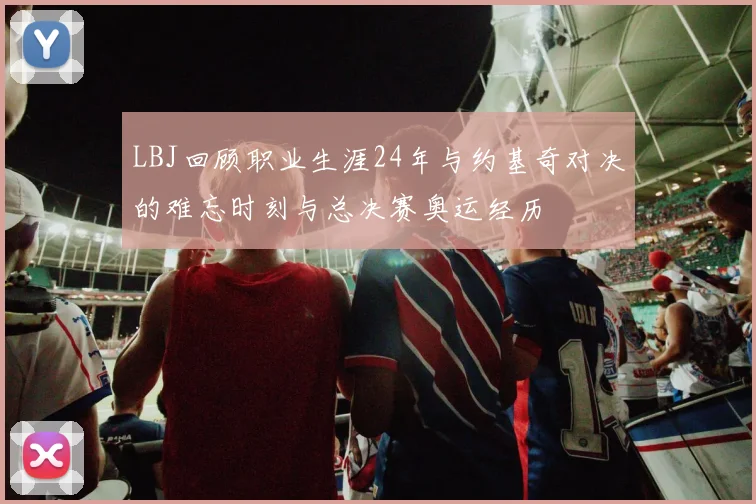 LBJ回顾职业生涯24年与约基奇对决的难忘时刻与总决赛奥运经历