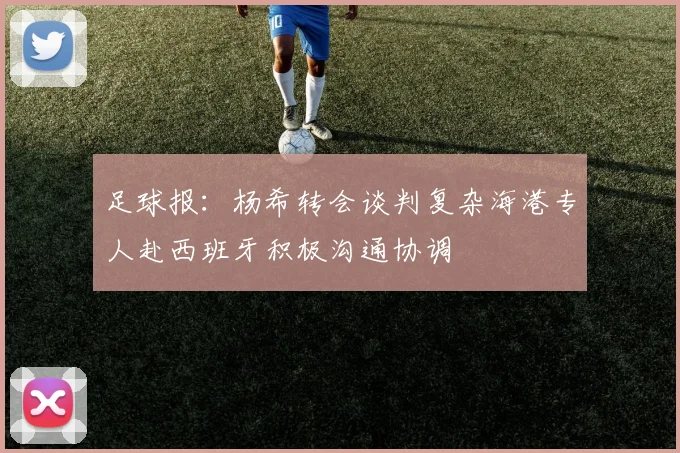 足球报：杨希转会谈判复杂海港专人赴西班牙积极沟通协调