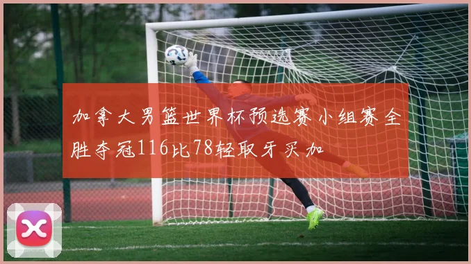 加拿大男篮世界杯预选赛小组赛全胜夺冠116比78轻取牙买加