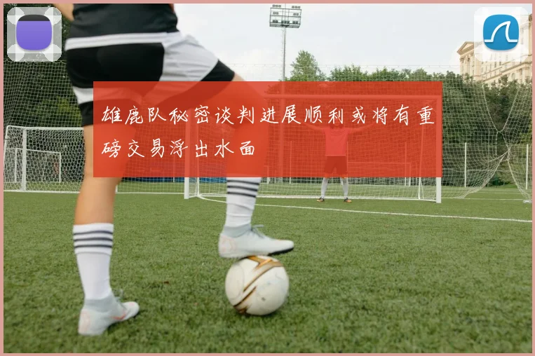 雄鹿队秘密谈判进展顺利或将有重磅交易浮出水面